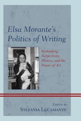 Elsa Morante's Politics of Writing: Rethinking Subjectivity, History, and the Power of Art by Lucamante, Stefania
