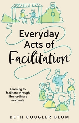 Everyday Acts of Facilitation: Learning to Facilitate Through Life's Ordinary Moments by Blom, Beth Cougler