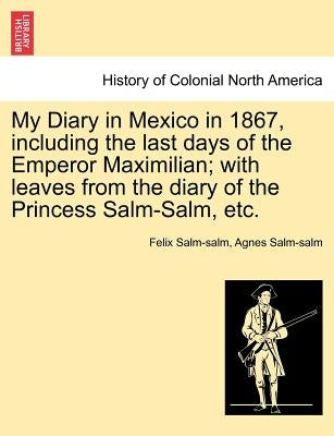 My Diary in Mexico in 1867, Including the Last Days of the Emperor Maximilian; With Leaves from the Diary of the Princess Salm-Salm, Etc. Vol. II. by Salm-Salm, Felix