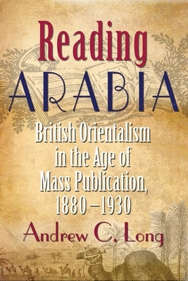 Reading Arabia: British Orientalism in the Age of Mass Publication, 1880-1930 by Long, Andrew