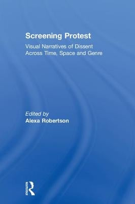 Screening Protest: Visual Narratives of Dissent Across Time, Space and Genre by Robertson, Alexa