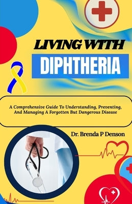 Living With Diphtheria: A Comprehensive Guide To Understanding, Preventing, And Managing A Forgotten But Dangerous Disease by Denson, Brenda P.