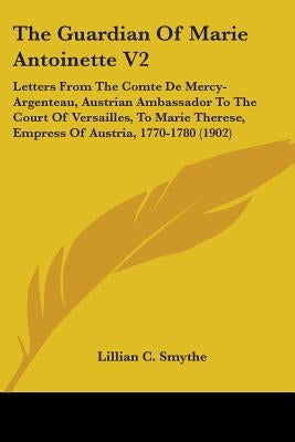 The Guardian Of Marie Antoinette V2: Letters From The Comte De Mercy-Argenteau, Austrian Ambassador To The Court Of Versailles, To Marie Therese, Empr by Smythe, Lillian C.