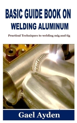 Basic Guide Book on Welding Aluminum: Practical Techniques to welding mig and tig by Ayden, Gael
