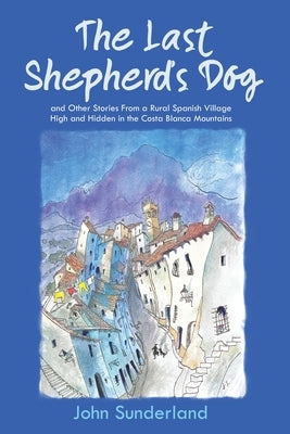 The Last Shepherd's Dog: and Other Stories from a Rural Spanish Village High and Hidden in the Costa Blanca Mountains by Sunderland, John