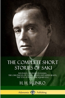 The Complete Short Stories of Saki: Reginald, Reginald in Russia, The Chronicles of Clovis, Beasts and Super Beasts, The Toys of Peace, The Square Egg by Saki
