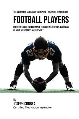 The Beginners Guidebook To Mental Toughness Training For Football Players: Improving Your Performance Through Meditation, Calmness Of Mind, And Stress by Correa (Certified Meditation Instructor)