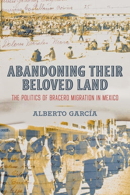 Abandoning Their Beloved Land: The Politics of Bracero Migration in Mexico by García, Alberto