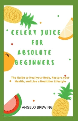 Celery Juice for Absolute Beginners: The Guide To Heal Your Body, Restore Your Health, And Live A Healthier Life by Brewing, Angelo