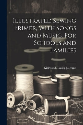 Illustrated Sewing Primer, With Songs and Music. For Schools and Families by Kirkwood, Louise J. Comp