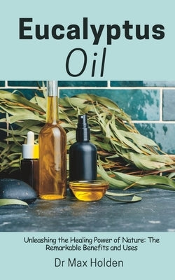 Eucalyptus Oil: Unleashing the Healing Power of Nature: The Remarkable Benefits and Uses by Holden, Max