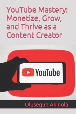 YouTube Mastery: Monetize, Grow, and Thrive as a Content Creator by Akinola, Olusegun