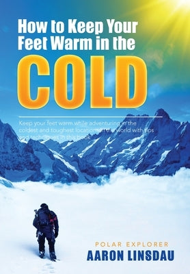 How to Keep Your Feet Warm in the Cold: Keep your feet warm in the toughest locations on Earth by Linsdau, Aaron