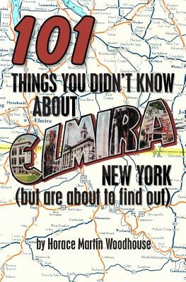101 Things You Didn't Know About Elmira, New York: (But Are About to Find Out) by Woodhouse, Horace Martin