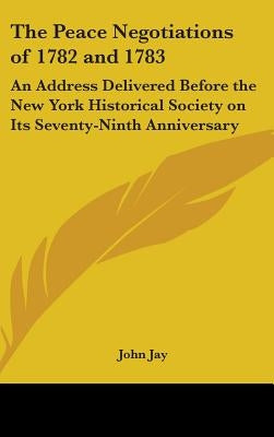 The Peace Negotiations of 1782 and 1783: An Address Delivered Before the New York Historical Society on Its Seventy-Ninth Anniversary by Jay, John