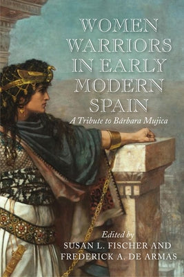 Women Warriors in Early Modern Spain: A Tribute to Barbara Mujica by Fischer, Susan L.