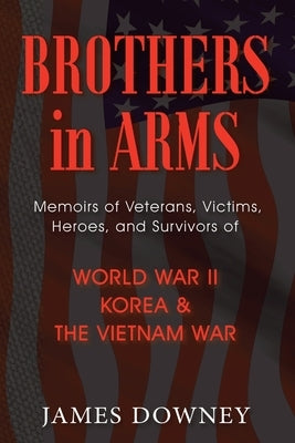 Brothers In Arms: Memoirs of Veterans, Victims, Heroes, and Survivors of World War II, Korea and the Vietnam War by Downey, Jim