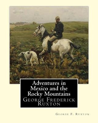 Adventures in Mexico and the Rocky Mountains, By George F. Ruxton: George Frederick Ruxton by Ruxton, George F.