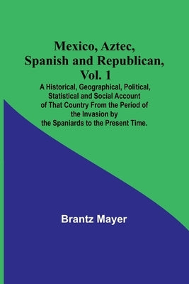 Mexico, Aztec, Spanish and Republican, Vol. 1; A Historical, Geographical, Political, Statistical and Social Account of That Country From the Period o by Mayer, Brantz
