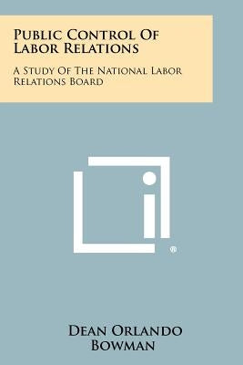 Public Control of Labor Relations: A Study of the National Labor Relations Board by Bowman, Dean Orlando