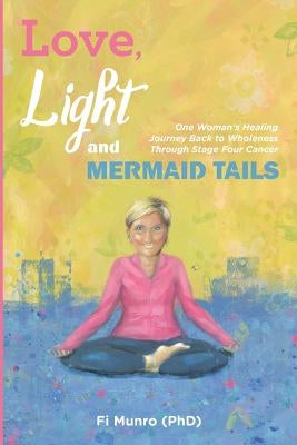 Love, Light and Mermaid Tails: One Woman's Healing Journey Back to Wholeness Through Stage Four Cancer by Munro Phd, Fi