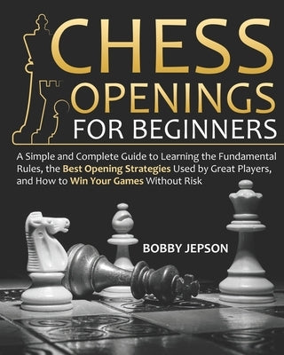 Chess Opening for Beginners: A Simple and Complete Guide to Learning the Fundamental Rules, the Best Opening Strategies Used by Great Players, and by Jepson, Bobby