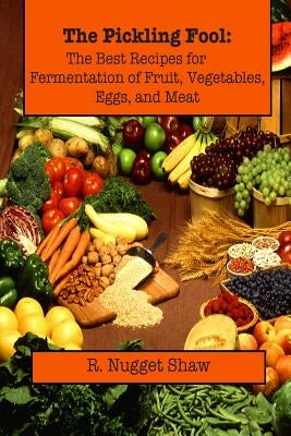 The Pickling Fool: The Best Recipes for Fermentation of Fruit, Vegetable, Eggs, and Meat. by Shaw, R. Nugget