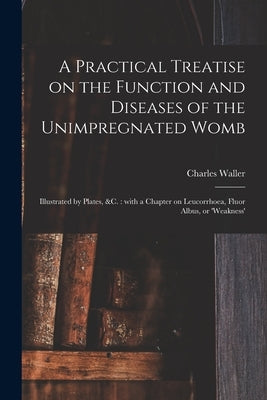 A Practical Treatise on the Function and Diseases of the Unimpregnated Womb: Illustrated by Plates, &c.: With a Chapter on Leucorrhoea, Fluor Albus, o by Waller, Charles 1802-1862