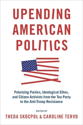 Upending American Politics: Polarizing Parties, Ideological Elites, and Citizen Activists from the Tea Party to the Anti-Trump Resistance by Skocpol, Theda