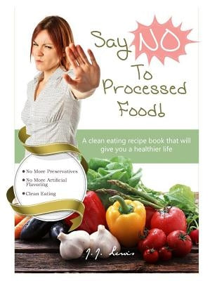 Say 'NO' to Processed Food: A clean eating recipe book that will give you a healthier life by Lewis, J. J.