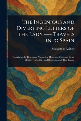 The Ingenious and Diverting Letters of the Lady ---- Travels Into Spain by Aulnoy, Madame D' (Marie-Catherine)