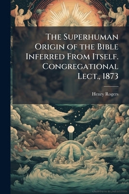 The Superhuman Origin of the Bible Inferred From Itself. Congregational Lect., 1873 by Rogers, Henry