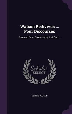 Watson Redivivus ... Four Discourses: Rescued From Obscurity by J.M. Gutch by Watson, George
