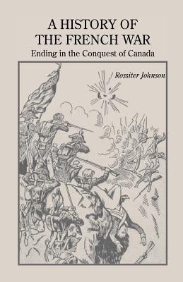 A History of the French War, Ending in the Conquest of Canada with a Preliminary Account of the Early Attempts at Colonization and Struggles for the P by Johnson, Rossiter
