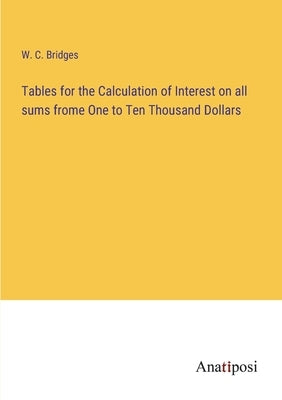 Tables for the Calculation of Interest on all sums frome One to Ten Thousand Dollars by Bridges, W. C.