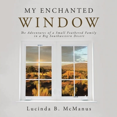 My Enchanted Window: The Adventures of a Small Feathered Family in a Big Southwestern Desert by McManus, Lucinda B.