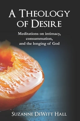 A Theology of Desire: Meditations on intimacy, consummation, and the longing of God by DeWitt Hall, Suzanne