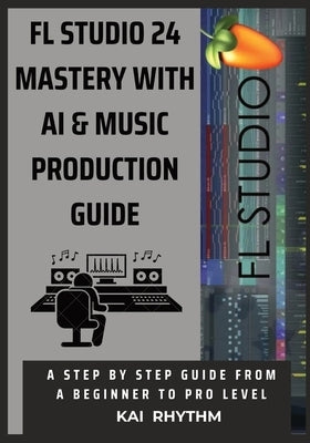 FL Studio 24 Mastery with AI & Music Production Guide: A step by step guide from beginner to pro level on beat making, mixing & mastering, AI music pr by Rhythm, Kai