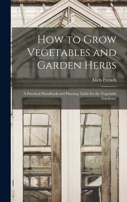 How to Grow Vegetables and Garden Herbs: A Practical Handbook and Planting Table for the Vegetable Gardener by French, Allen