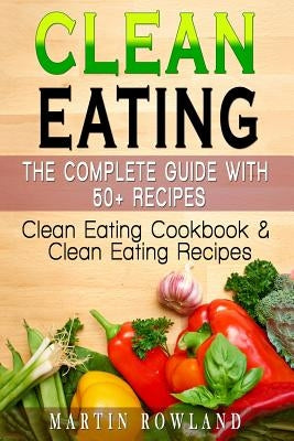 Clean Eating: The Complete Guide With 50+ Recipes: Clean Eating Cookbook and Clean Eating Recipes by Rowland, Martin