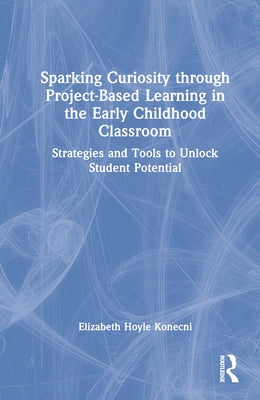 Sparking Curiosity through Project-Based Learning in the Early Childhood Classroom: Strategies and Tools to Unlock Student Potential by Hoyle Konecni, Elizabeth