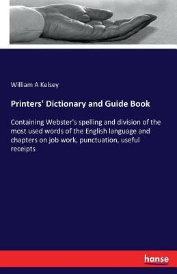 Printers' Dictionary and Guide Book: Containing Webster's spelling and division of the most used words of the English language and chapters on job wor by Kelsey, William A.