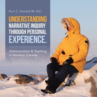 Understanding Narrative Inquiry Through Personal Experience.: Administration & Teaching in Nunavut, Canada by Donald, Kurt C.