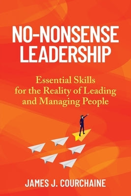 No-Nonsense Leadership: Essential Skills For The Reality of Leading and Managing People by Courchaine, James J.