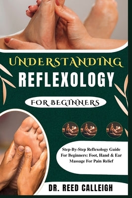Understanding Reflexology for Beginners: Step-By-Step Reflexology Guide For Beginners: Foot, Hand & Ear Massage For Pain Relief by Calleigh, Reed