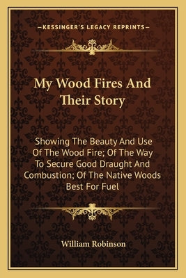 My Wood Fires And Their Story: Showing The Beauty And Use Of The Wood Fire; Of The Way To Secure Good Draught And Combustion; Of The Native Woods Bes by Robinson, William