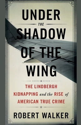 Under the Shadow of the Wing: The Lindbergh Kidnapping and the Rise of American True Crime by Walker, Robert