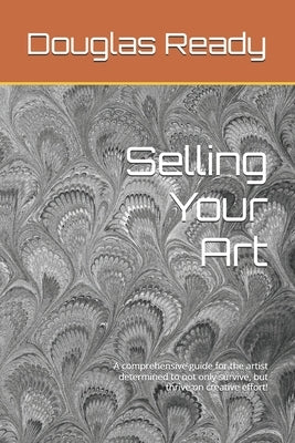 Selling Your Art: A comprehensive guide for the artist determined to not only survive, but thrive on creative effort! by Ready, Douglas