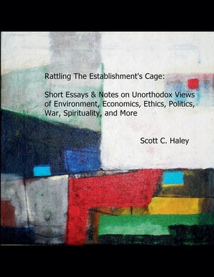 Rattling The Establishment's Cage: Short Essays & Notes on Unorthodox Views of Environment, Economics, Ethics, Politics, War, Spirituality, and More by Haley, Scott C.