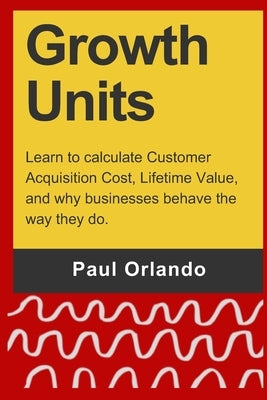 Growth Units: Learn to calculate Customer Acquisition Cost, Lifetime Value, and why businesses behave the way they do. by Orlando, Paul